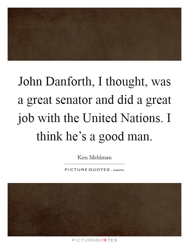 John Danforth, I thought, was a great senator and did a great job with the United Nations. I think he's a good man. Picture Quote #1