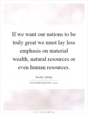 If we want our nations to be truly great we must lay less emphasis on material wealth, natural resources or even human resources Picture Quote #1