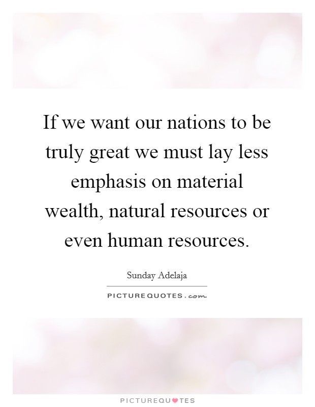 If we want our nations to be truly great we must lay less emphasis on material wealth, natural resources or even human resources. Picture Quote #1