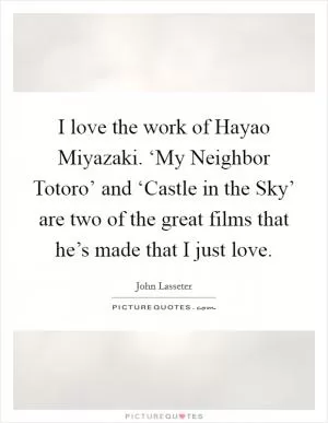 I love the work of Hayao Miyazaki. ‘My Neighbor Totoro’ and ‘Castle in the Sky’ are two of the great films that he’s made that I just love Picture Quote #1