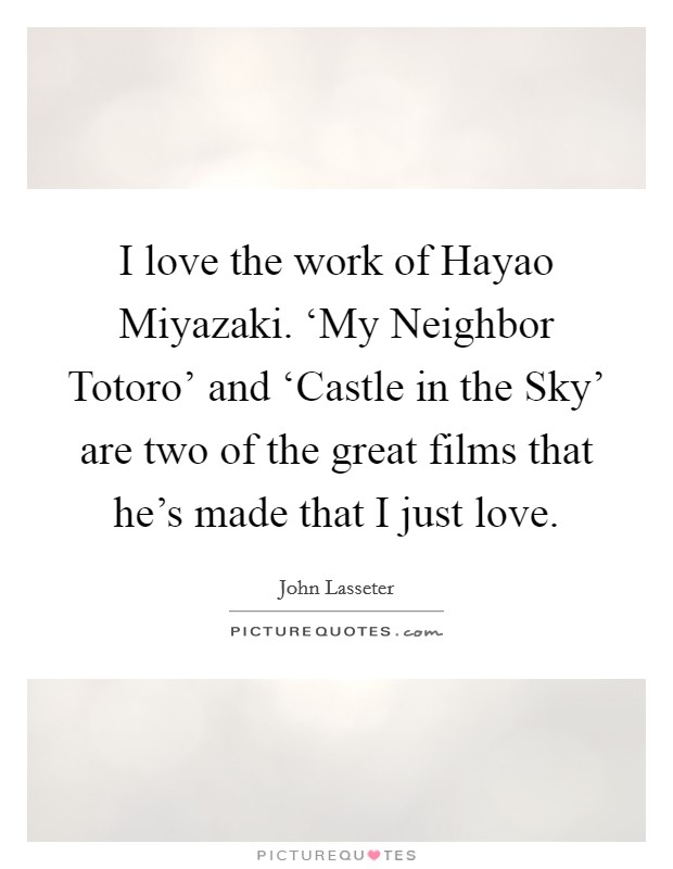 I love the work of Hayao Miyazaki. ‘My Neighbor Totoro' and ‘Castle in the Sky' are two of the great films that he's made that I just love. Picture Quote #1
