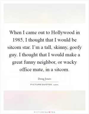 When I came out to Hollywood in 1985, I thought that I would be sitcom star. I’m a tall, skinny, goofy guy. I thought that I would make a great funny neighbor, or wacky office mate, in a sitcom Picture Quote #1