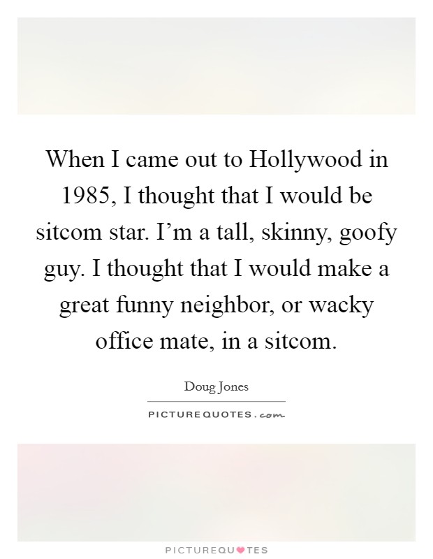 When I came out to Hollywood in 1985, I thought that I would be sitcom star. I'm a tall, skinny, goofy guy. I thought that I would make a great funny neighbor, or wacky office mate, in a sitcom. Picture Quote #1