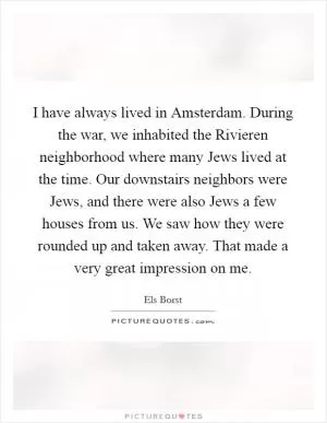 I have always lived in Amsterdam. During the war, we inhabited the Rivieren neighborhood where many Jews lived at the time. Our downstairs neighbors were Jews, and there were also Jews a few houses from us. We saw how they were rounded up and taken away. That made a very great impression on me Picture Quote #1