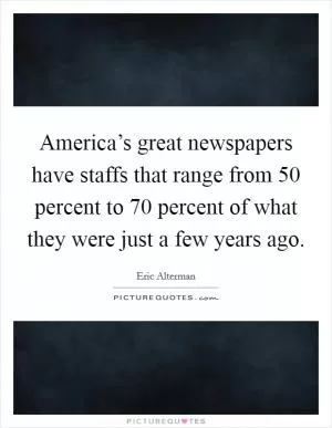 America’s great newspapers have staffs that range from 50 percent to 70 percent of what they were just a few years ago Picture Quote #1