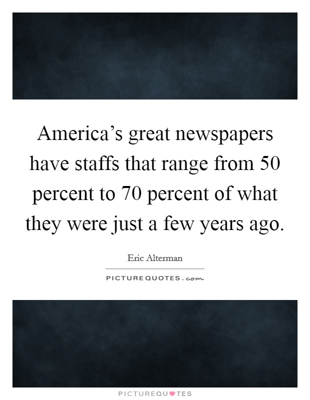 America's great newspapers have staffs that range from 50 percent to 70 percent of what they were just a few years ago. Picture Quote #1