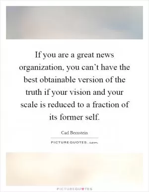 If you are a great news organization, you can’t have the best obtainable version of the truth if your vision and your scale is reduced to a fraction of its former self Picture Quote #1