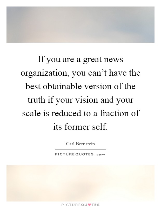 If you are a great news organization, you can't have the best obtainable version of the truth if your vision and your scale is reduced to a fraction of its former self. Picture Quote #1