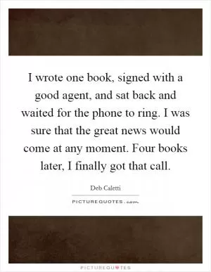 I wrote one book, signed with a good agent, and sat back and waited for the phone to ring. I was sure that the great news would come at any moment. Four books later, I finally got that call Picture Quote #1
