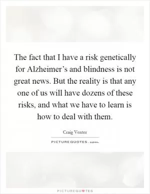 The fact that I have a risk genetically for Alzheimer’s and blindness is not great news. But the reality is that any one of us will have dozens of these risks, and what we have to learn is how to deal with them Picture Quote #1