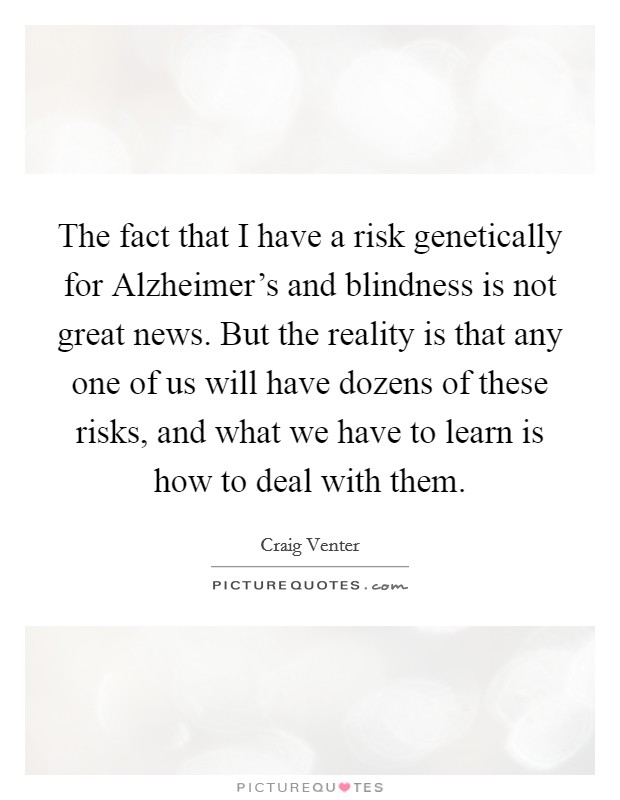 The fact that I have a risk genetically for Alzheimer's and blindness is not great news. But the reality is that any one of us will have dozens of these risks, and what we have to learn is how to deal with them. Picture Quote #1