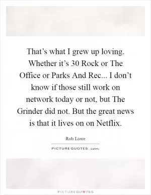 That’s what I grew up loving. Whether it’s 30 Rock or The Office or Parks And Rec... I don’t know if those still work on network today or not, but The Grinder did not. But the great news is that it lives on on Netflix Picture Quote #1