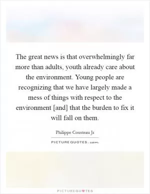 The great news is that overwhelmingly far more than adults, youth already care about the environment. Young people are recognizing that we have largely made a mess of things with respect to the environment [and] that the burden to fix it will fall on them Picture Quote #1