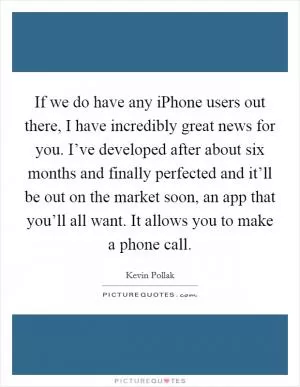 If we do have any iPhone users out there, I have incredibly great news for you. I’ve developed after about six months and finally perfected and it’ll be out on the market soon, an app that you’ll all want. It allows you to make a phone call Picture Quote #1