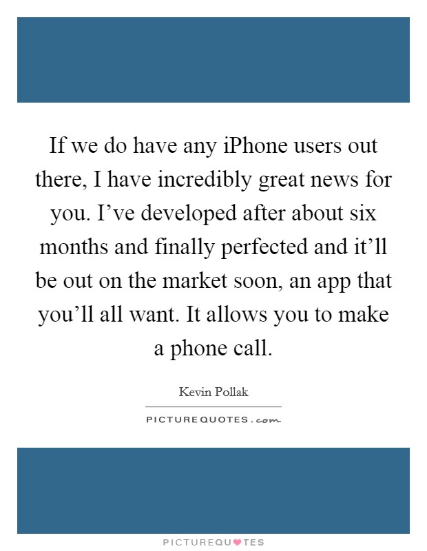 If we do have any iPhone users out there, I have incredibly great news for you. I've developed after about six months and finally perfected and it'll be out on the market soon, an app that you'll all want. It allows you to make a phone call. Picture Quote #1