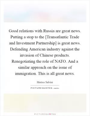 Good relations with Russia are great news. Putting a stop to the [Transatlantic Trade and Investment Partnership] is great news. Defending American industry against the invasion of Chinese products. Renegotiating the role of NATO. And a similar approach on the issue of immigration. This is all great news Picture Quote #1