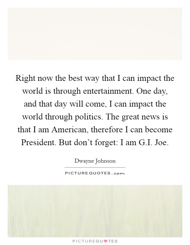 Right now the best way that I can impact the world is through entertainment. One day, and that day will come, I can impact the world through politics. The great news is that I am American, therefore I can become President. But don't forget: I am G.I. Joe. Picture Quote #1