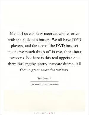 Most of us can now record a whole series with the click of a button. We all have DVD players, and the rise of the DVD box-set means we watch this stuff in two, three-hour sessions. So there is this real appetite out there for lengthy, pretty intricate drama. All that is great news for writers Picture Quote #1