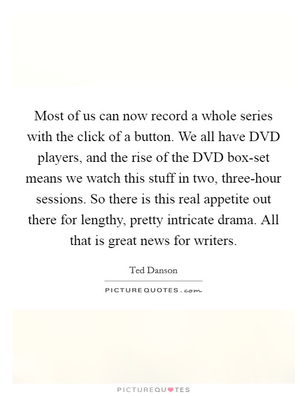 Most of us can now record a whole series with the click of a button. We all have DVD players, and the rise of the DVD box-set means we watch this stuff in two, three-hour sessions. So there is this real appetite out there for lengthy, pretty intricate drama. All that is great news for writers. Picture Quote #1