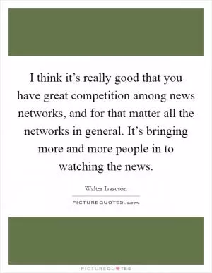 I think it’s really good that you have great competition among news networks, and for that matter all the networks in general. It’s bringing more and more people in to watching the news Picture Quote #1