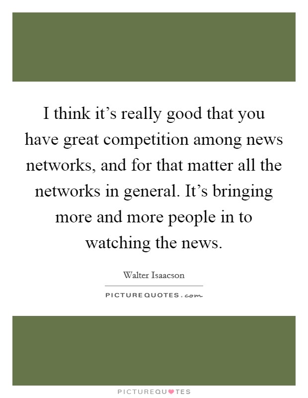 I think it's really good that you have great competition among news networks, and for that matter all the networks in general. It's bringing more and more people in to watching the news. Picture Quote #1