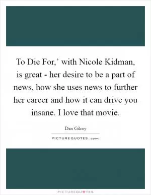 To Die For,’ with Nicole Kidman, is great - her desire to be a part of news, how she uses news to further her career and how it can drive you insane. I love that movie Picture Quote #1