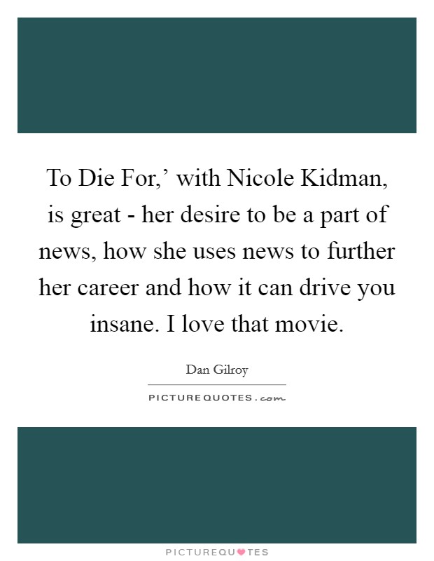To Die For,' with Nicole Kidman, is great - her desire to be a part of news, how she uses news to further her career and how it can drive you insane. I love that movie. Picture Quote #1