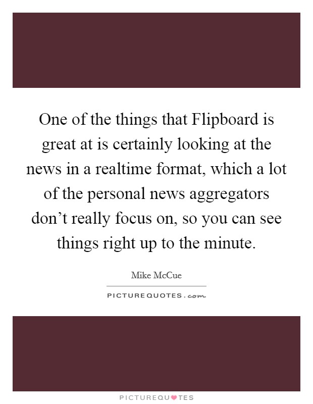One of the things that Flipboard is great at is certainly looking at the news in a realtime format, which a lot of the personal news aggregators don't really focus on, so you can see things right up to the minute. Picture Quote #1