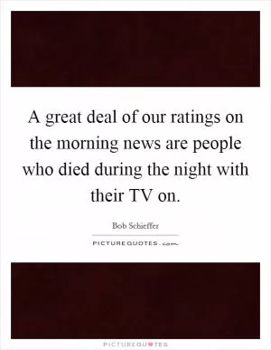 A great deal of our ratings on the morning news are people who died during the night with their TV on Picture Quote #1