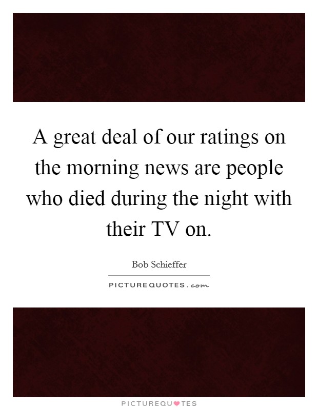 A great deal of our ratings on the morning news are people who died during the night with their TV on. Picture Quote #1