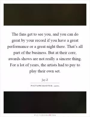 The fans get to see you, and you can do great by your record if you have a great performance or a great night there. That’s all part of the business. But at their core, awards shows are not really a sincere thing. For a lot of years, the artists had to pay to play their own set Picture Quote #1
