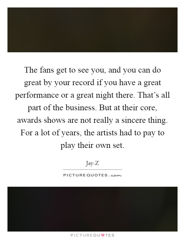 The fans get to see you, and you can do great by your record if you have a great performance or a great night there. That's all part of the business. But at their core, awards shows are not really a sincere thing. For a lot of years, the artists had to pay to play their own set. Picture Quote #1