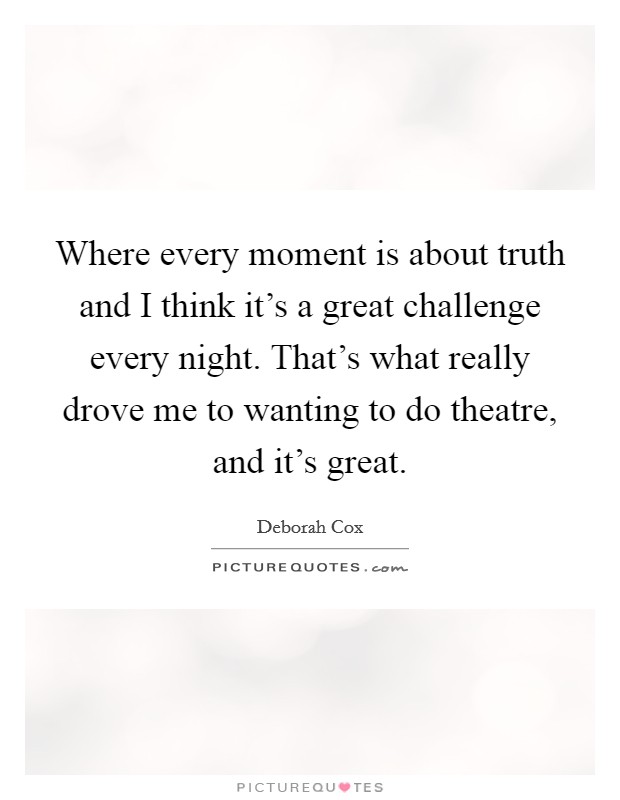 Where every moment is about truth and I think it's a great challenge every night. That's what really drove me to wanting to do theatre, and it's great. Picture Quote #1