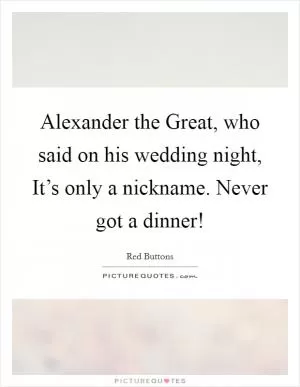 Alexander the Great, who said on his wedding night, It’s only a nickname. Never got a dinner! Picture Quote #1