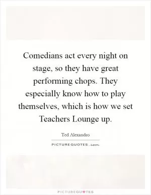 Comedians act every night on stage, so they have great performing chops. They especially know how to play themselves, which is how we set Teachers Lounge up Picture Quote #1