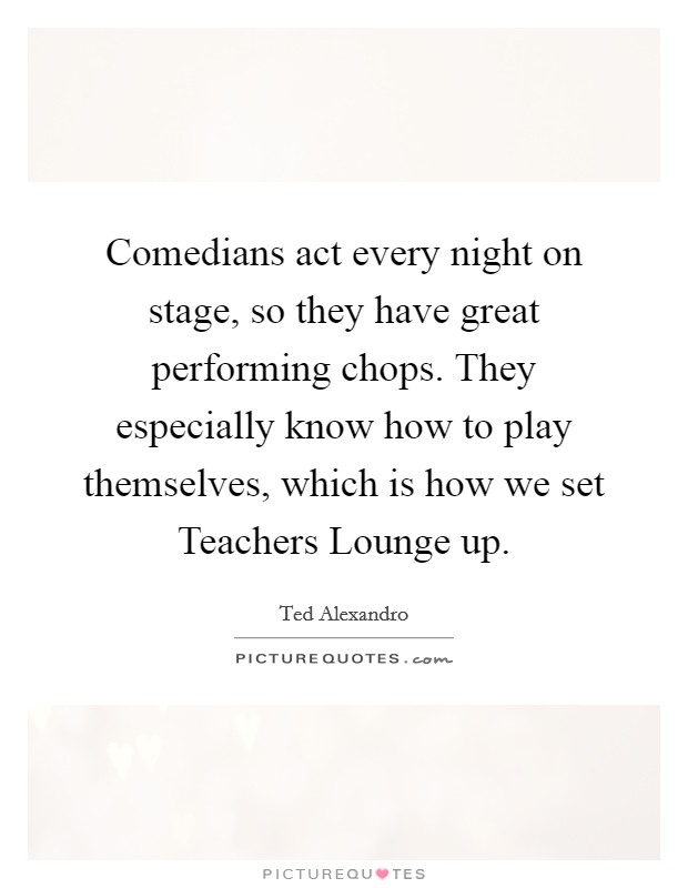 Comedians act every night on stage, so they have great performing chops. They especially know how to play themselves, which is how we set Teachers Lounge up. Picture Quote #1