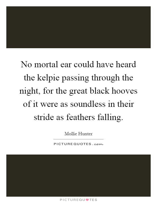 No mortal ear could have heard the kelpie passing through the night, for the great black hooves of it were as soundless in their stride as feathers falling. Picture Quote #1