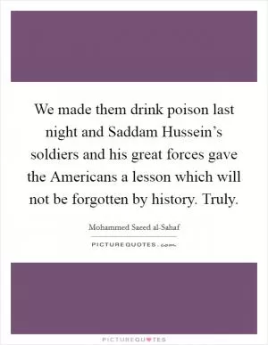 We made them drink poison last night and Saddam Hussein’s soldiers and his great forces gave the Americans a lesson which will not be forgotten by history. Truly Picture Quote #1