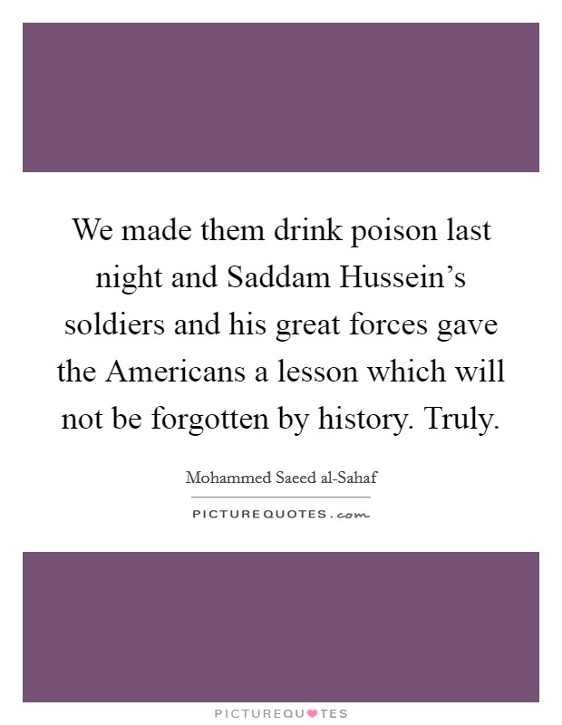 We made them drink poison last night and Saddam Hussein's soldiers and his great forces gave the Americans a lesson which will not be forgotten by history. Truly. Picture Quote #1