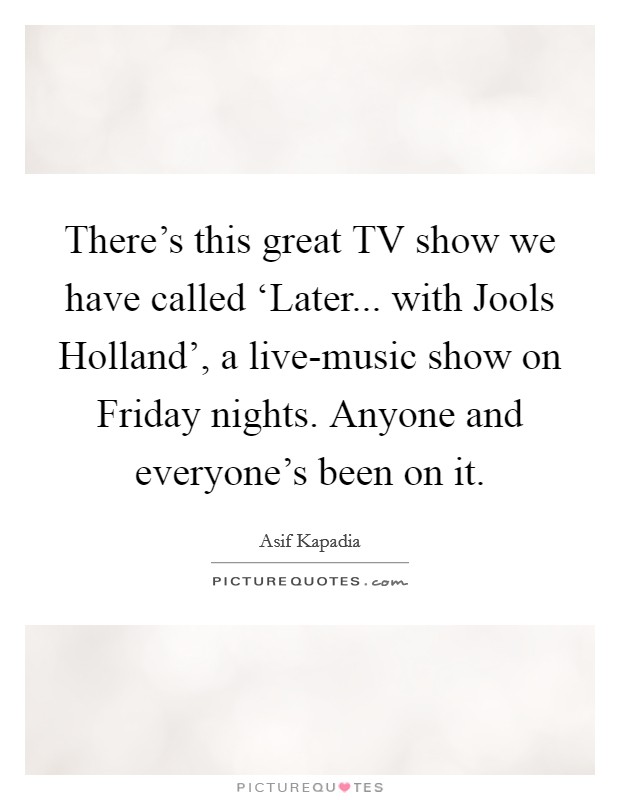 There's this great TV show we have called ‘Later... with Jools Holland', a live-music show on Friday nights. Anyone and everyone's been on it. Picture Quote #1