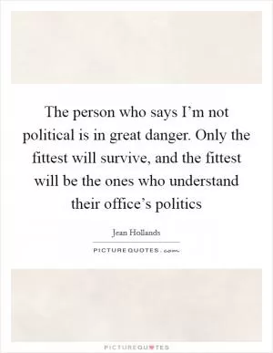 The person who says I’m not political is in great danger. Only the fittest will survive, and the fittest will be the ones who understand their office’s politics Picture Quote #1