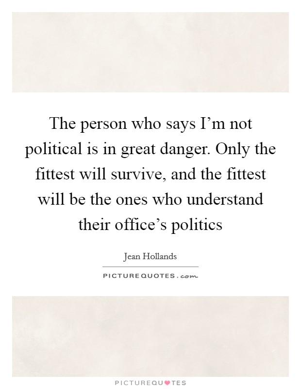 The person who says I'm not political is in great danger. Only the fittest will survive, and the fittest will be the ones who understand their office's politics Picture Quote #1