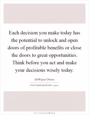 Each decision you make today has the potential to unlock and open doors of profitable benefits or close the doors to great opportunities. Think before you act and make your decisions wisely today Picture Quote #1