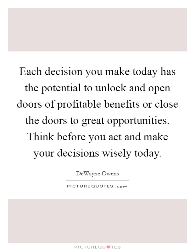 Each decision you make today has the potential to unlock and open doors of profitable benefits or close the doors to great opportunities. Think before you act and make your decisions wisely today. Picture Quote #1