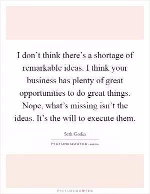 I don’t think there’s a shortage of remarkable ideas. I think your business has plenty of great opportunities to do great things. Nope, what’s missing isn’t the ideas. It’s the will to execute them Picture Quote #1
