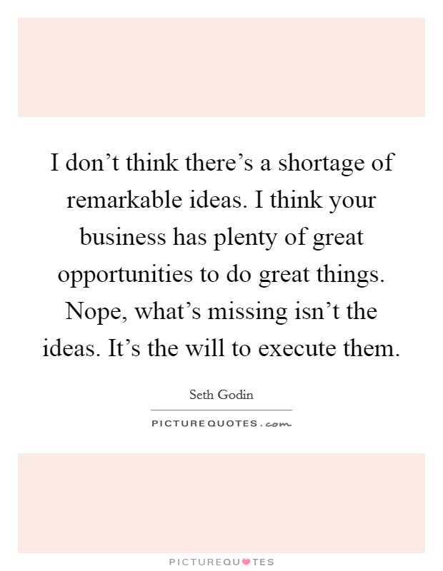 I don't think there's a shortage of remarkable ideas. I think your business has plenty of great opportunities to do great things. Nope, what's missing isn't the ideas. It's the will to execute them. Picture Quote #1