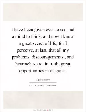 I have been given eyes to see and a mind to think, and now I know a great secret of life, for I perceive, at last, that all my problems, discouragements , and heartaches are, in truth, great opportunities in disguise Picture Quote #1