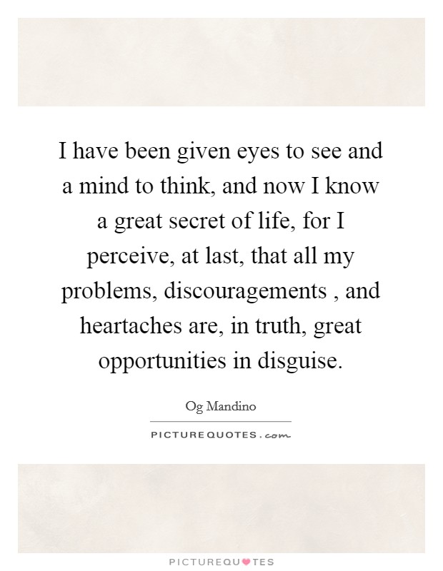 I have been given eyes to see and a mind to think, and now I know a great secret of life, for I perceive, at last, that all my problems, discouragements , and heartaches are, in truth, great opportunities in disguise. Picture Quote #1