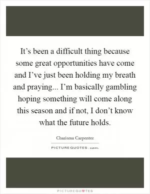 It’s been a difficult thing because some great opportunities have come and I’ve just been holding my breath and praying... I’m basically gambling hoping something will come along this season and if not, I don’t know what the future holds Picture Quote #1