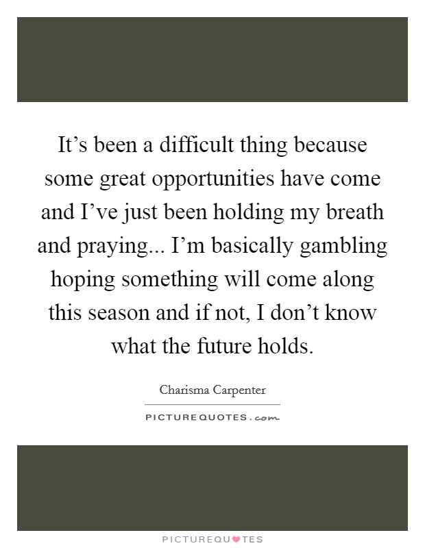 It's been a difficult thing because some great opportunities have come and I've just been holding my breath and praying... I'm basically gambling hoping something will come along this season and if not, I don't know what the future holds. Picture Quote #1